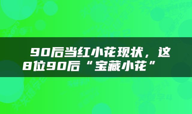  90后当红小花现状，这8位90后“宝藏小花” 