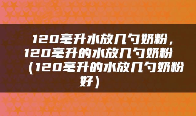  120毫升水放几勺奶粉，120毫升的水放几勺奶粉（120毫升的水放几勺奶粉好） 