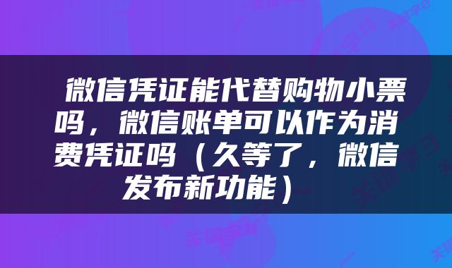  微信凭证能代替购物小票吗，微信账单可以作为消费凭证吗（久等了，微信发布新功能） 