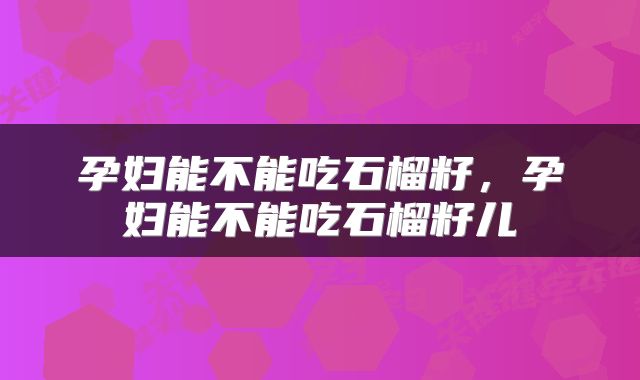 孕妇能不能吃石榴籽，孕妇能不能吃石榴籽儿