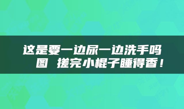 这是要一边尿一边洗手吗 囧图 搓完小棍子睡得香！