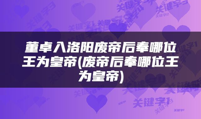 董卓入洛阳废帝后奉哪位王为皇帝(废帝后奉哪位王为皇帝)