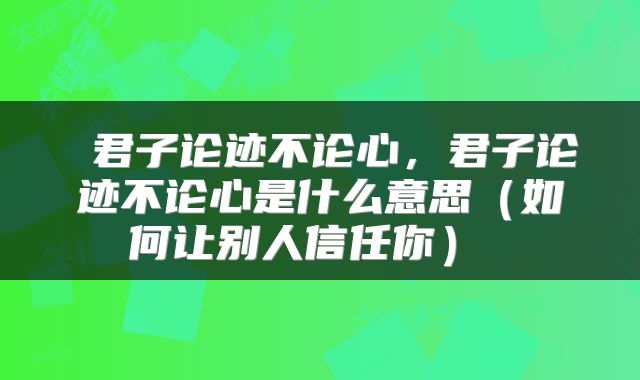  君子论迹不论心，君子论迹不论心是什么意思（如何让别人信任你） 