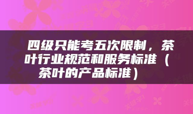  四级只能考五次限制，茶叶行业规范和服务标准（茶叶的产品标准） 