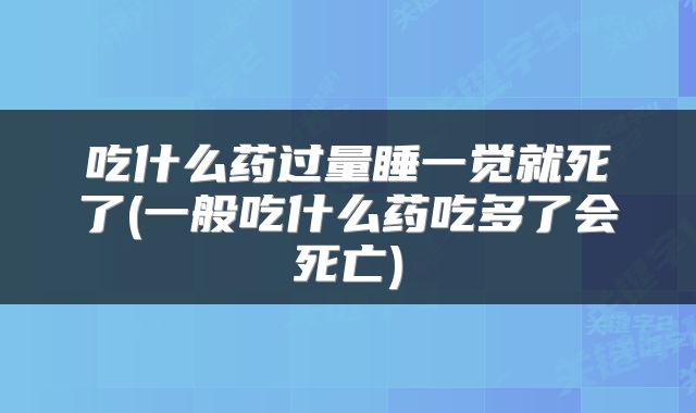 吃什么药过量睡一觉就死了(一般吃什么药吃多了会死亡)