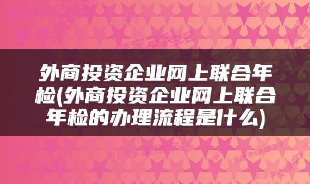 外商投资企业网上联合年检(外商投资企业网上联合年检的办理流程是什么)