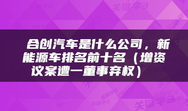  合创汽车是什么公司，新能源车排名前十名（增资议案遭一董事弃权） 