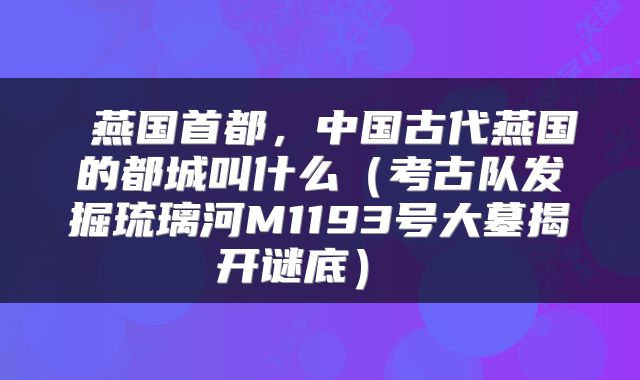  燕国首都，中国古代燕国的都城叫什么（考古队发掘琉璃河M1193号大墓揭开谜底） 