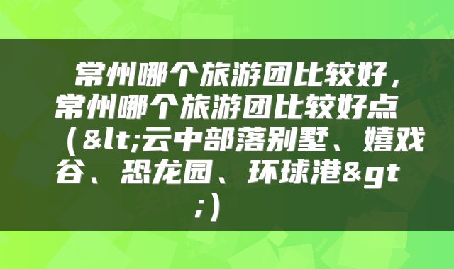  常州哪个旅游团比较好，常州哪个旅游团比较好点（<云中部落别墅、嬉戏谷、恐龙园、环球港>） 
