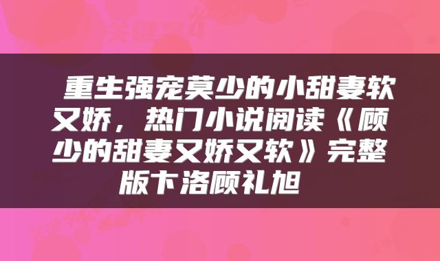  重生强宠莫少的小甜妻软又娇，热门小说阅读《顾少的甜妻又娇又软》完整版卞洛顾礼旭 
