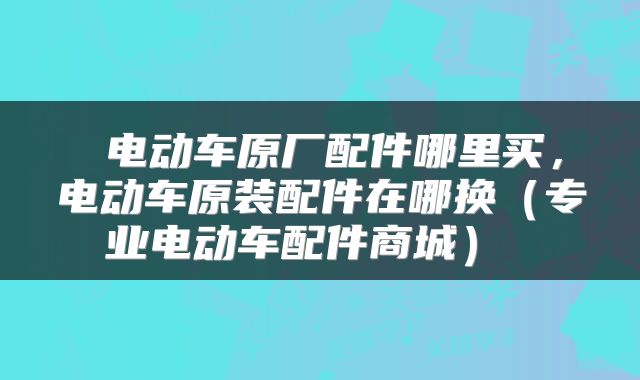  电动车原厂配件哪里买，电动车原装配件在哪换（专业电动车配件商城） 