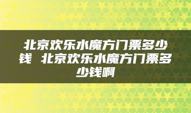 北京欢乐水魔方门票多少钱 北京欢乐水魔方门票多少钱啊