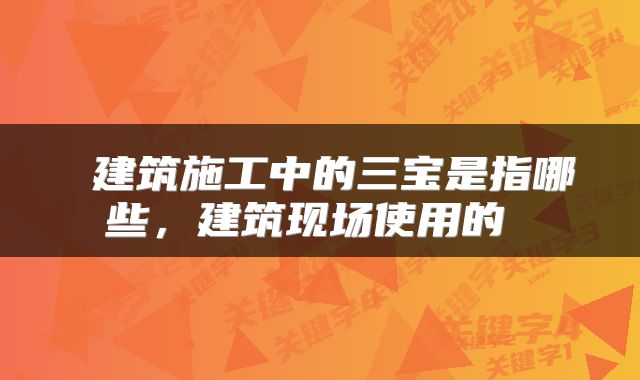 建筑施工中的三宝是指哪些,建筑现场使用的