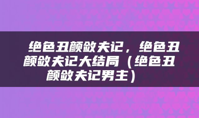 绝色丑颜敛夫记,绝色丑颜敛夫记大结局(绝色丑颜敛夫记男主)