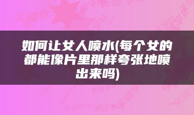如何让女人喷水(每个女的都能像片里那样夸张地喷出来吗)