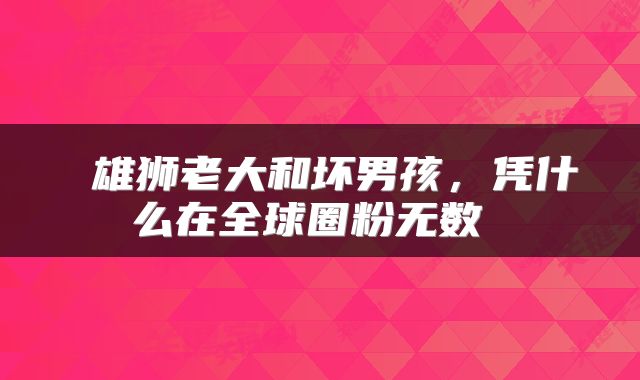  雄狮老大和坏男孩，凭什么在全球圈粉无数 