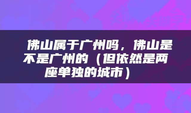  佛山属于广州吗，佛山是不是广州的（但依然是两座单独的城市） 