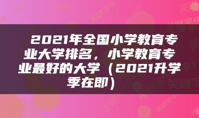  2021年全国小学教育专业大学排名，小学教育专业最好的大学（2021升学季在即） 