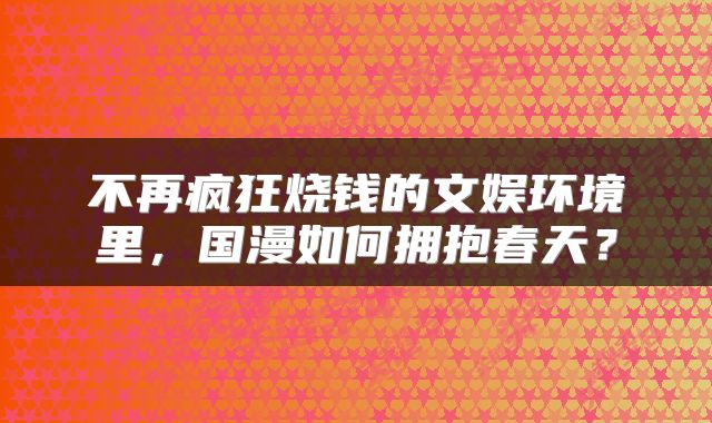 不再疯狂烧钱的文娱环境里，国漫如何拥抱春天？