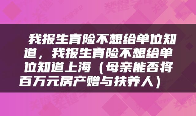  我报生育险不想给单位知道，我报生育险不想给单位知道上海（母亲能否将百万元房产赠与扶养人） 