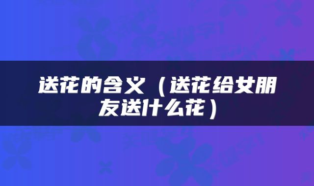 送花的含义（送花给女朋友送什么花）