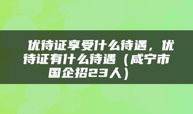  优待证享受什么待遇，优待证有什么待遇（咸宁市国企招23人） 