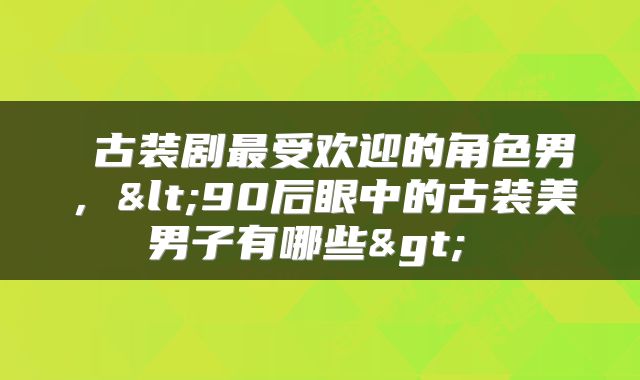  古装剧最受欢迎的角色男，<90后眼中的古装美男子有哪些> 
