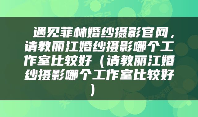 遇见菲林婚纱摄影官网,请教丽江婚纱摄影哪个工作室比较好(请教丽江婚纱摄影哪个工作室比较好)
