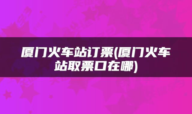 厦门火车站订票(厦门火车站取票口在哪)