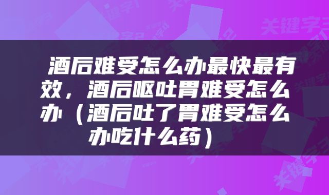  酒后难受怎么办最快最有效，酒后呕吐胃难受怎么办（酒后吐了胃难受怎么办吃什么药） 