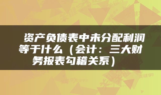 资产负债表中未分配利润等于什么(会计:三大财务报表勾稽关系)