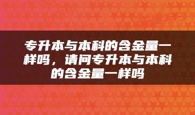 专升本与本科的含金量一样吗，请问专升本与本科的含金量一样吗