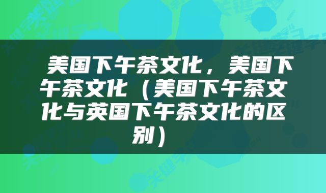 美国下午茶文化,美国下午茶文化(美国下午茶文化与英国下午茶文化的区别)