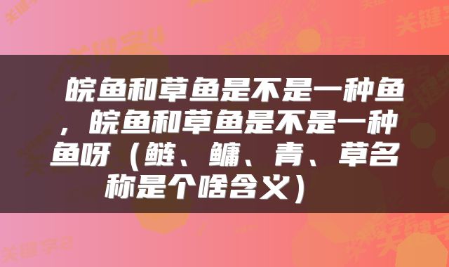  皖鱼和草鱼是不是一种鱼，皖鱼和草鱼是不是一种鱼呀（鲢、鳙、青、草名称是个啥含义） 
