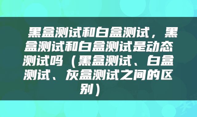  黑盒测试和白盒测试，黑盒测试和白盒测试是动态测试吗（黑盒测试、白盒测试、灰盒测试之间的区别） 