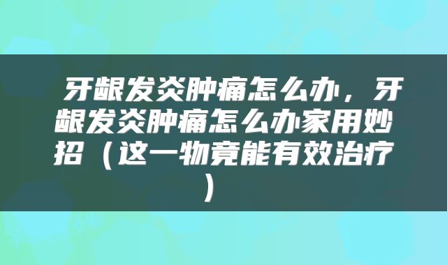  牙龈发炎肿痛怎么办，牙龈发炎肿痛怎么办家用妙招（这一物竟能有效治疗） 