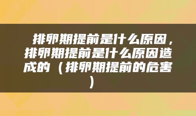 排卵期提前是什么原因,排卵期提前是什么原因造成的(排卵期提前的危害)