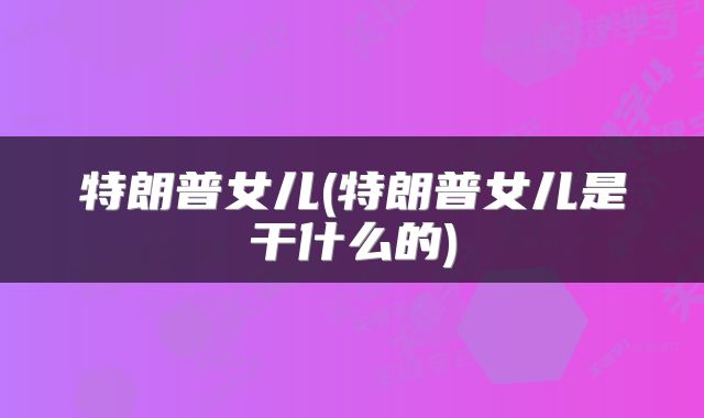 特朗普女儿(特朗普女儿是干什么的)