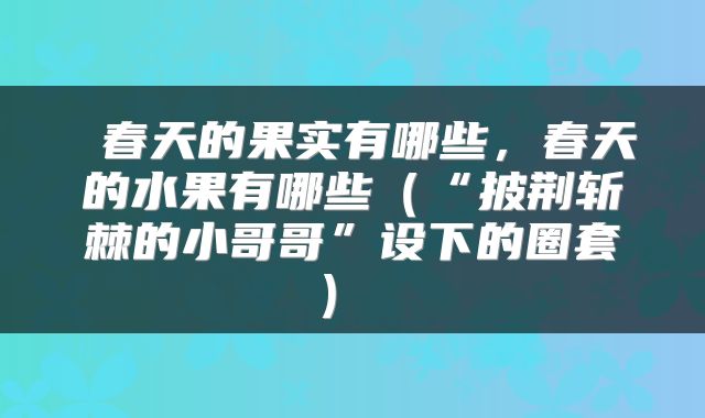  春天的果实有哪些，春天的水果有哪些（“披荆斩棘的小哥哥”设下的圈套） 