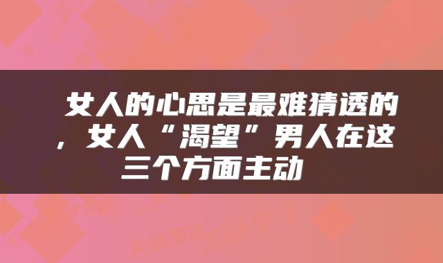  女人的心思是最难猜透的，女人“渴望”男人在这三个方面主动 