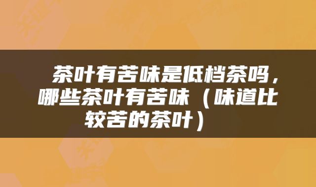 茶叶有苦味是低档茶吗,哪些茶叶有苦味(味道比较苦的茶叶)