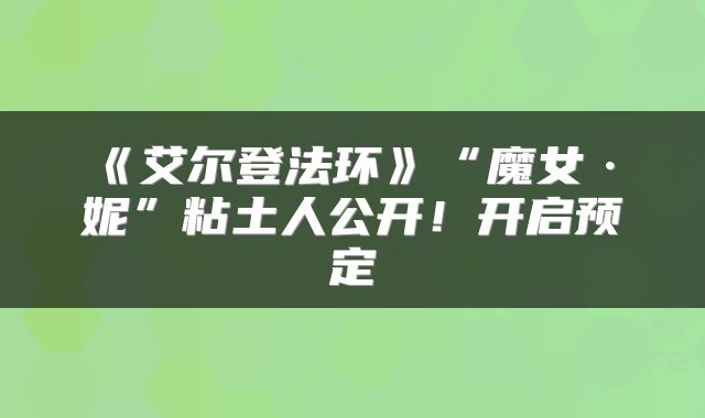 《艾尔登法环》“魔女·菈妮”粘土人公开！开启预定