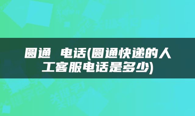 圆通 电话(圆通快递的人工客服电话是多少)