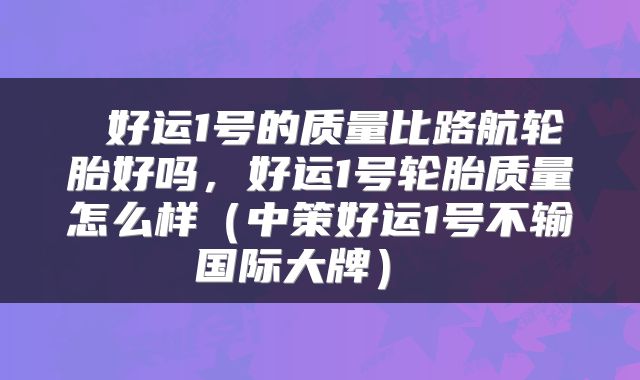  好运1号的质量比路航轮胎好吗，好运1号轮胎质量怎么样（中策好运1号不输国际大牌） 