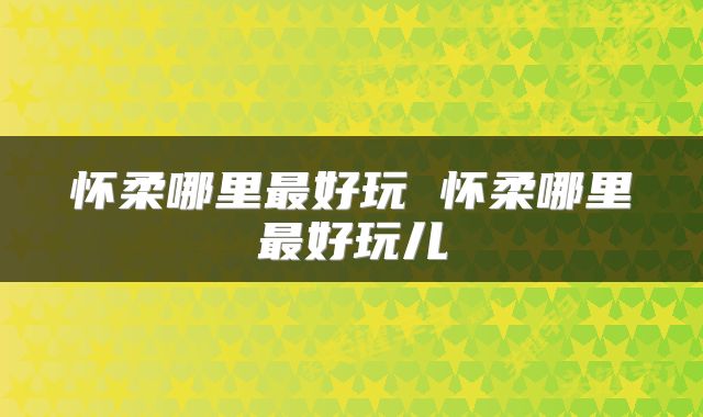 怀柔哪里最好玩 怀柔哪里最好玩儿