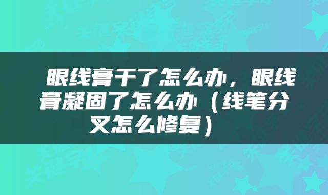  眼线膏干了怎么办，眼线膏凝固了怎么办（线笔分叉怎么修复） 