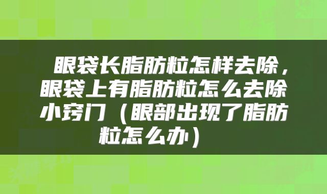  眼袋长脂肪粒怎样去除，眼袋上有脂肪粒怎么去除小窍门（眼部出现了脂肪粒怎么办） 