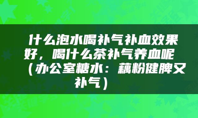  什么泡水喝补气补血效果好，喝什么茶补气养血呢（办公室糖水：藕粉健脾又补气） 