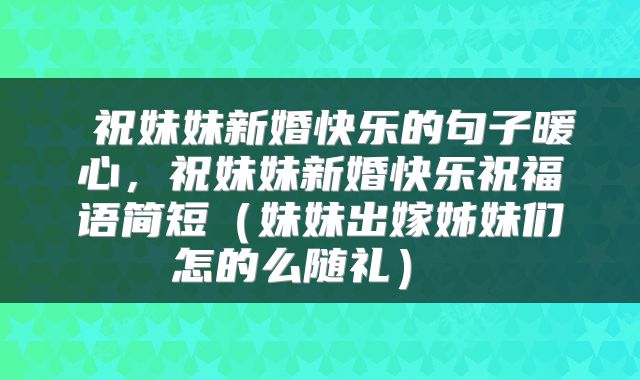  祝妹妹新婚快乐的句子暖心，祝妹妹新婚快乐祝福语简短（妹妹出嫁姊妹们怎的么随礼） 