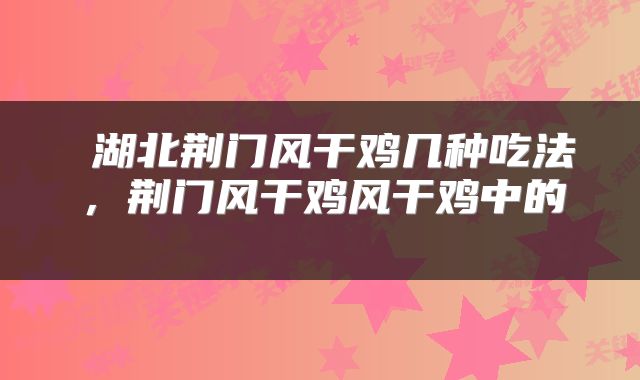  湖北荆门风干鸡几种吃法，荆门风干鸡风干鸡中的 